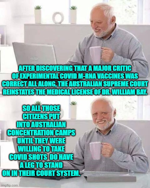 I bet a lot of politicians who signed off on that are lawyering up right about now. | AFTER DISCOVERING THAT A MAJOR CRITIC OF EXPERIMENTAL COVID M-RNA VACCINES WAS CORRECT ALL ALONG, THE AUSTRALIAN SUPREME COURT REINSTATES THE MEDICAL LICENSE OF DR. WILLIAM BAY. SO ALL THOSE CITIZENS PUT INTO AUSTRALIAN CONCENTRATION CAMPS UNTIL THEY WERE WILLING TO TAKE COVID SHOTS  DO HAVE A LEG TO STAND ON IN THEIR COURT SYSTEM. | image tagged in hide the pain harold | made w/ Imgflip meme maker