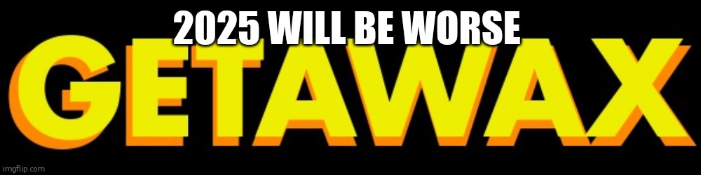 getawax | 2025 WILL BE WORSE | image tagged in getawax | made w/ Imgflip meme maker