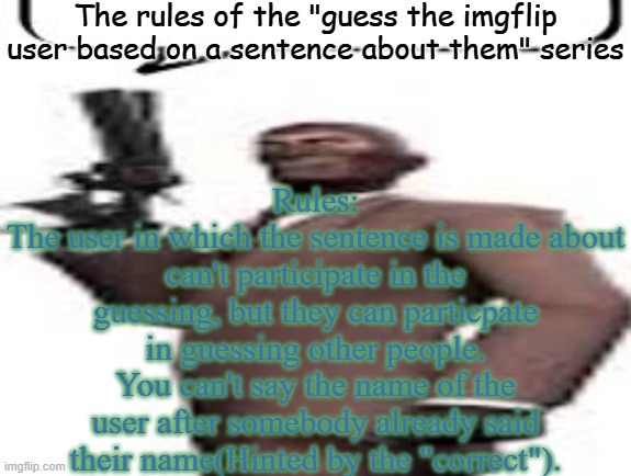 So uhh yeah | The rules of the "guess the imgflip user based on a sentence about them" series; Rules:
The user in which the sentence is made about can't participate in the guessing, but they can particpate in guessing other people.
You can't say the name of the user after somebody already said their name(Hinted by the "correct"). | image tagged in tf2 spy,memes,msmg,rules | made w/ Imgflip meme maker