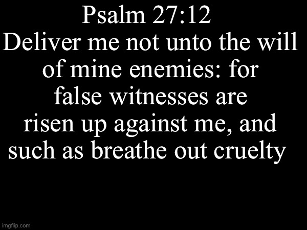 Amen | Psalm 27:12 
Deliver me not unto the will of mine enemies: for false witnesses are risen up against me, and such as breathe out cruelty | image tagged in the bible | made w/ Imgflip meme maker