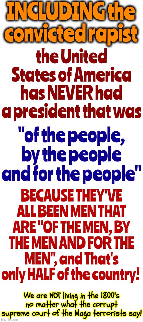 Terrorists | INCLUDING the convicted rapist; the United States of America has NEVER had a president that was; "of the people, by the people and for the people"; BECAUSE THEY'VE ALL BEEN MEN THAT ARE "OF THE MEN, BY THE MEN AND FOR THE MEN", and That's only HALF of the country! We are NOT living in the 1800's no matter what the corrupt supreme court of the Maga terrorists say! | image tagged in maga,donald trump is a convicted rapist,government corruption,trump corruption,lock him up,memes | made w/ Imgflip meme maker