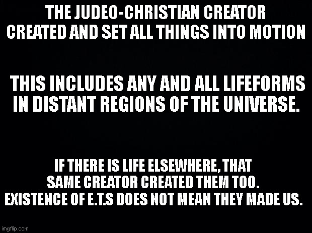 Aliens | THE JUDEO-CHRISTIAN CREATOR CREATED AND SET ALL THINGS INTO MOTION; THIS INCLUDES ANY AND ALL LIFEFORMS IN DISTANT REGIONS OF THE UNIVERSE. IF THERE IS LIFE ELSEWHERE, THAT SAME CREATOR CREATED THEM TOO. EXISTENCE OF E.T.S DOES NOT MEAN THEY MADE US. | image tagged in black background | made w/ Imgflip meme maker