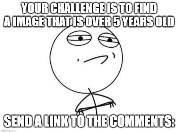 Challenge Accepted Rage Face | YOUR CHALLENGE IS TO FIND A IMAGE THAT IS OVER 5 YEARS OLD; SEND A LINK TO THE COMMENTS: | image tagged in memes,challenge accepted rage face | made w/ Imgflip meme maker