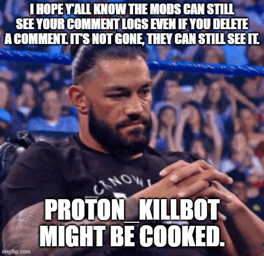 Roman Reigns disappointed | I HOPE Y'ALL KNOW THE MODS CAN STILL SEE YOUR COMMENT LOGS EVEN IF YOU DELETE A COMMENT. IT'S NOT GONE, THEY CAN STILL SEE IT. PROTON_KILLBOT MIGHT BE COOKED. | image tagged in roman reigns disappointed | made w/ Imgflip meme maker