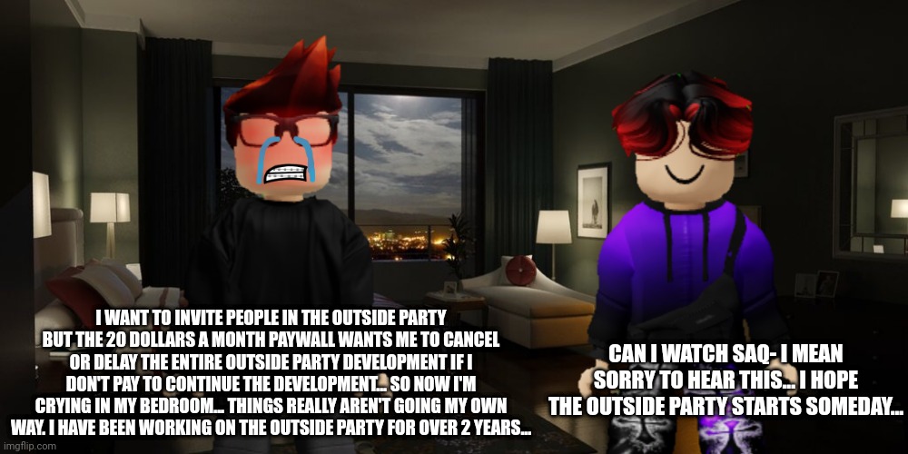 The Outside Party is in development since 2022 and the company started charging MC 20 dollars a month since recently. | I WANT TO INVITE PEOPLE IN THE OUTSIDE PARTY BUT THE 20 DOLLARS A MONTH PAYWALL WANTS ME TO CANCEL OR DELAY THE ENTIRE OUTSIDE PARTY DEVELOPMENT IF I DON'T PAY TO CONTINUE THE DEVELOPMENT... SO NOW I'M CRYING IN MY BEDROOM... THINGS REALLY AREN'T GOING MY OWN WAY. I HAVE BEEN WORKING ON THE OUTSIDE PARTY FOR OVER 2 YEARS... CAN I WATCH SAQ- I MEAN SORRY TO HEAR THIS... I HOPE THE OUTSIDE PARTY STARTS SOMEDAY... | image tagged in mc,william,paywall,outside party | made w/ Imgflip meme maker