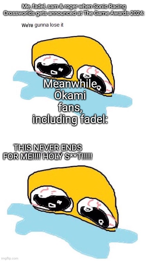 Yes i did lose it over crossworlds but im not an okami fan, sorry! | Me, fadel, sam & roger when Sonic Racing Crossworlds gets announced at The Game Awards 2024:; We're; Meanwhile Ōkami fans, including fadel:; THIS NEVER ENDS FOR ME!!!! HOLY S**T!!!!! | image tagged in im gunna lose it,sonic,okami | made w/ Imgflip meme maker