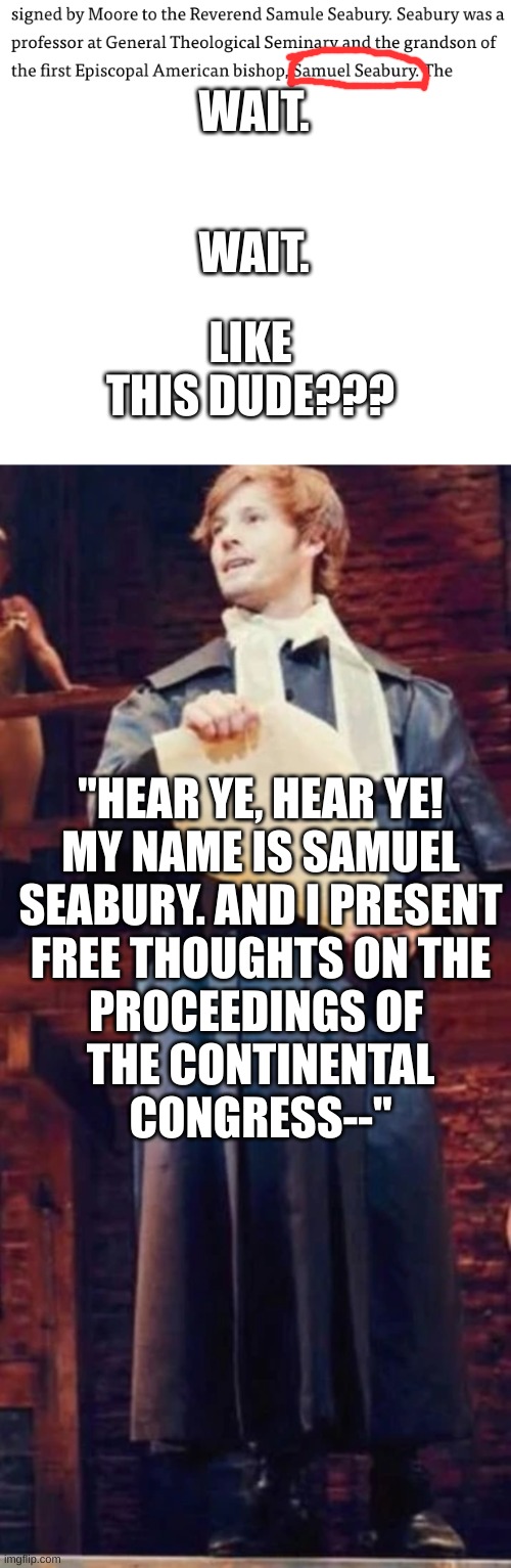 Oh my God it's Samuel seabury | WAIT. LIKE THIS DUDE??? WAIT. "HEAR YE, HEAR YE!
MY NAME IS SAMUEL
SEABURY. AND I PRESENT
FREE THOUGHTS ON THE
PROCEEDINGS OF 
THE CONTINENTAL
CONGRESS--" | image tagged in hamilton,silly,musical | made w/ Imgflip meme maker