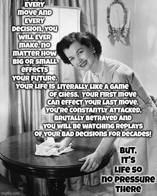 Be Prepared For Opponents So You're Not Surprised By Them When They Betray You Because There Most Definitely WILL BE Betrayal | EVERY move and EVERY decision, you will EVER make, no matter how big or small effects your future.  Your life is; literally like a game of chess.  Your first move can effect your last move.  You're constantly attacked, brutally betrayed and you will be watching replays of your bad decisions for decades! But, it's life so
no pressure there | image tagged in advice mom,chess,opponents,betrayal,memes,be prepared | made w/ Imgflip meme maker