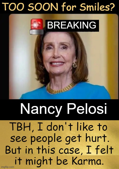 When bad things happen to bad people . . . | TOO SOON for Smiles? BREAKING; Nancy Pelosi; TBH, I don't like to  
see people get hurt. But in this case, I felt 
it might be Karma. | image tagged in just being honest,nancy pelosi,hateful not grateful,karma,karma is a witch,political humor | made w/ Imgflip meme maker