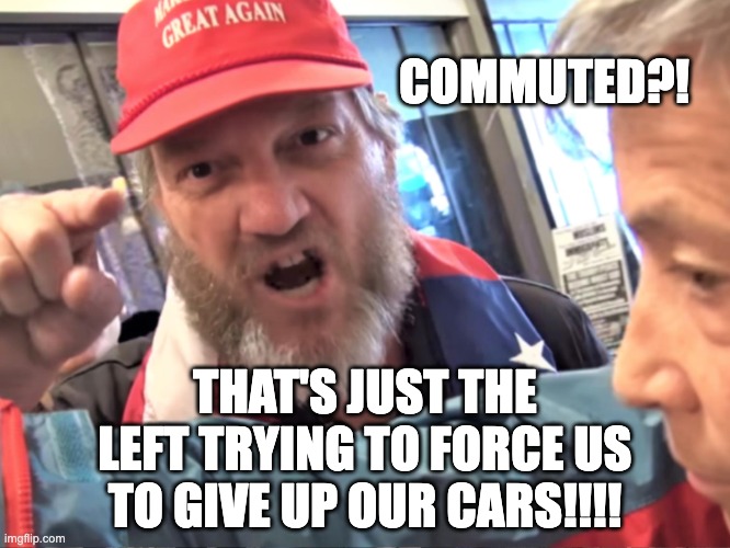 Angry Trump Supporter | COMMUTED?! THAT'S JUST THE LEFT TRYING TO FORCE US TO GIVE UP OUR CARS!!!! | image tagged in angry trump supporter | made w/ Imgflip meme maker