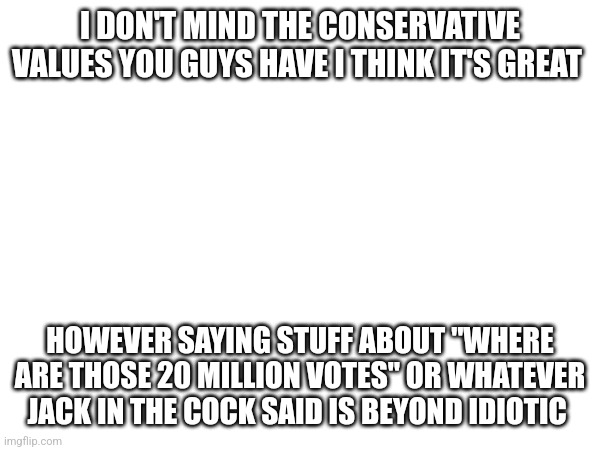I DON'T MIND THE CONSERVATIVE VALUES YOU GUYS HAVE I THINK IT'S GREAT; HOWEVER SAYING STUFF ABOUT "WHERE ARE THOSE 20 MILLION VOTES" OR WHATEVER JACK IN THE COCK SAID IS BEYOND IDIOTIC | made w/ Imgflip meme maker