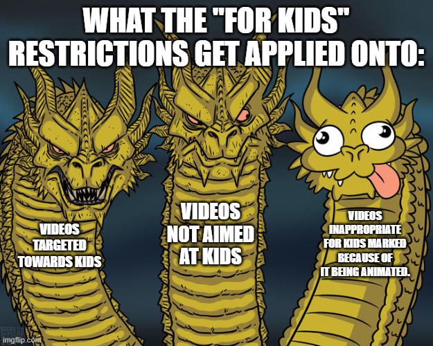 YT Kids is FAR from perfect. | WHAT THE "FOR KIDS" RESTRICTIONS GET APPLIED ONTO:; VIDEOS NOT AIMED AT KIDS; VIDEOS INAPPROPRIATE FOR KIDS MARKED BECAUSE OF IT BEING ANIMATED. VIDEOS TARGETED TOWARDS KIDS | image tagged in three-headed dragon | made w/ Imgflip meme maker