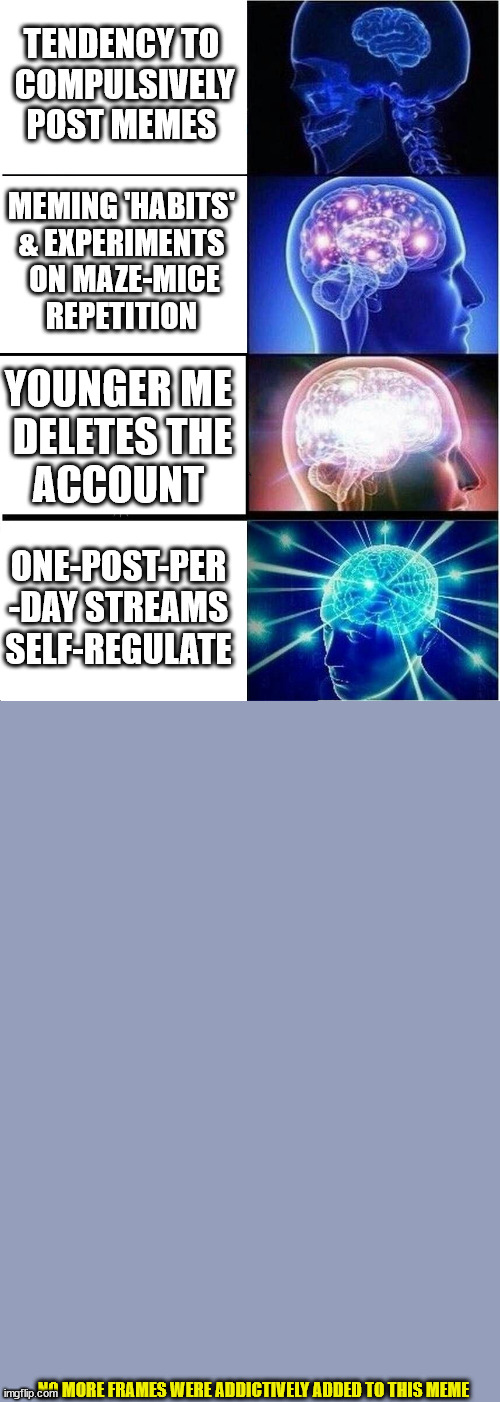 ¦¦¦ | TENDENCY TO
 COMPULSIVELY
 POST MEMES; MEMING 'HABITS'
& EXPERIMENTS
 ON MAZE-MICE
REPETITION; YOUNGER ME
 DELETES THE
ACCOUNT; ONE-POST-PER
-DAY STREAMS
SELF-REGULATE; NO MORE FRAMES WERE ADDICTIVELY ADDED TO THIS MEME | image tagged in memes,expanding brain | made w/ Imgflip meme maker