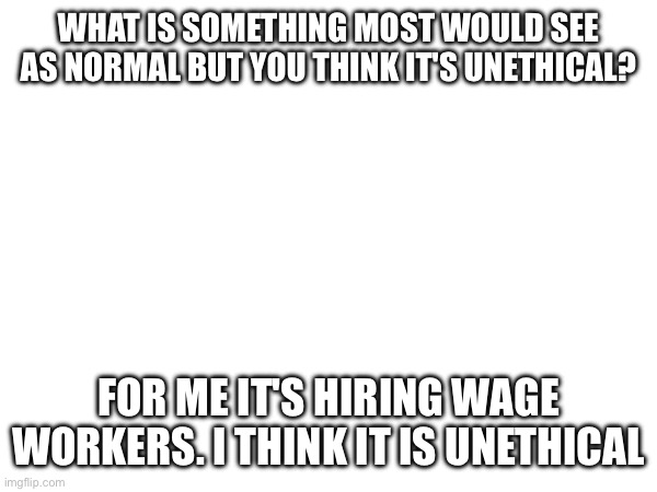 WHAT IS SOMETHING MOST WOULD SEE AS NORMAL BUT YOU THINK IT'S UNETHICAL? FOR ME IT'S HIRING WAGE WORKERS. I THINK IT IS UNETHICAL | made w/ Imgflip meme maker