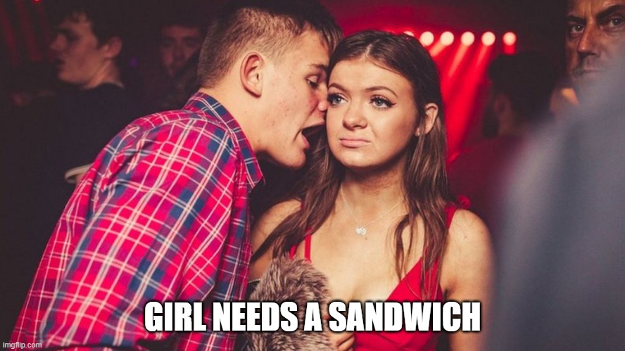 GIRL NEEDS A SANDWICH | image tagged in guy talking to girl in club | made w/ Imgflip meme maker