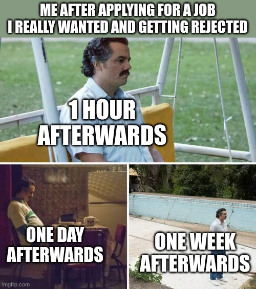 Sad Pablo Escobar | ME AFTER APPLYING FOR A JOB I REALLY WANTED AND GETTING REJECTED; 1 HOUR AFTERWARDS; ONE DAY AFTERWARDS; ONE WEEK AFTERWARDS | image tagged in memes,sad pablo escobar | made w/ Imgflip meme maker