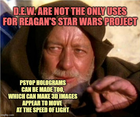 Jedi Mind Trick | D.E.W. ARE NOT THE ONLY USES
FOR REAGAN'S STAR WARS PROJECT PSYOP HOLOGRAMS
CAN BE MADE TOO,
WHICH CAN MAKE 3D IMAGES
APPEAR TO MOVE 
AT THE | image tagged in jedi mind trick | made w/ Imgflip meme maker