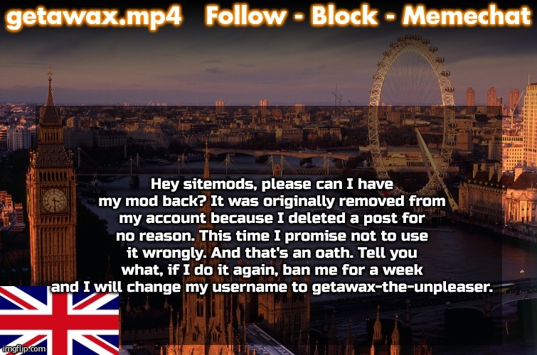 @Ser.P @Drizzy @DarthSwede @Andrew @KrewFam | Hey sitemods, please can I have my mod back? It was originally removed from my account because I deleted a post for no reason. This time I promise not to use it wrongly. And that's an oath. Tell you what, if I do it again, ban me for a week and I will change my username to getawax-the-unpleaser. | image tagged in sitemods,apology,appeal,mods,ms memer group,sorry | made w/ Imgflip meme maker