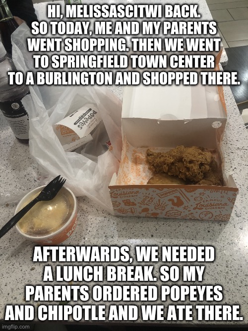 Message to MelissaSciTwi Fans: Going shopping with my parents (again) | HI, MELISSASCITWI BACK. SO TODAY, ME AND MY PARENTS WENT SHOPPING. THEN WE WENT TO SPRINGFIELD TOWN CENTER TO A BURLINGTON AND SHOPPED THERE. AFTERWARDS, WE NEEDED A LUNCH BREAK. SO MY PARENTS ORDERED POPEYES AND CHIPOTLE AND WE ATE THERE. | image tagged in message,weekend,food,lunch,mall,popeyes | made w/ Imgflip meme maker