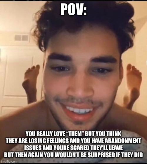 POV:; YOU REALLY LOVE “THEM” BUT YOU THINK THEY ARE LOSING FEELINGS AND YOU HAVE ABANDONMENT ISSUES AND YOURE SCARED THEY’LL LEAVE BUT THEN AGAIN YOU WOULDN’T BE SURPRISED IF THEY DID | made w/ Imgflip meme maker