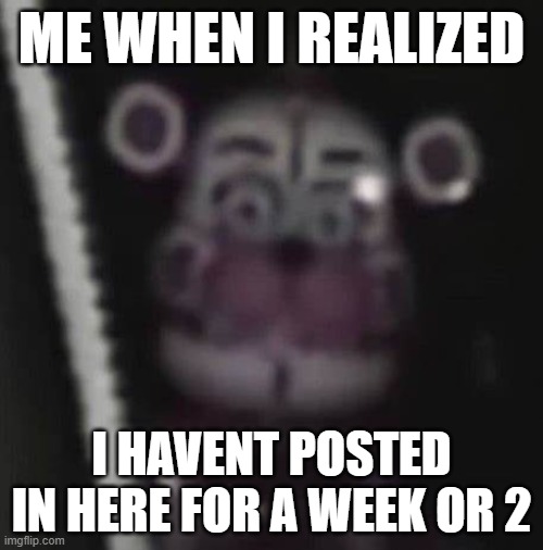 ME WHEN I REALIZED; I HAVENT POSTED IN HERE FOR A WEEK OR 2 | image tagged in fnaf | made w/ Imgflip meme maker