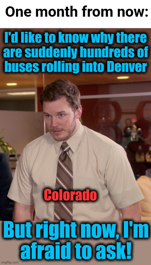 I'd like to know why there
are suddenly hundreds of
buses rolling into Denver But right now, I'm
afraid to ask! One month from now: Colorado | image tagged in blank white template,memes,afraid to ask andy | made w/ Imgflip meme maker