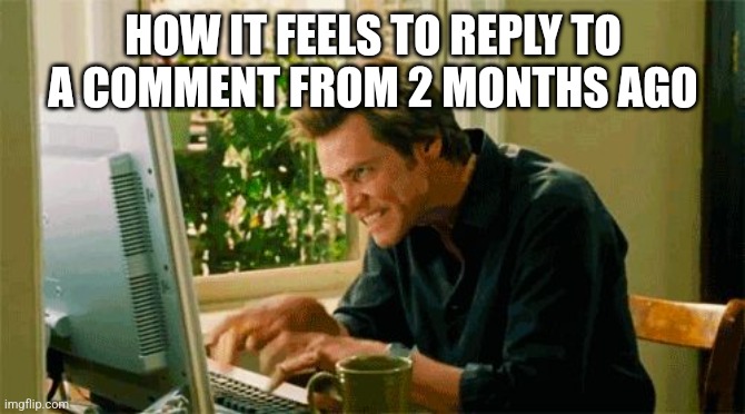 typing | HOW IT FEELS TO REPLY TO A COMMENT FROM 2 MONTHS AGO | image tagged in typing | made w/ Imgflip meme maker