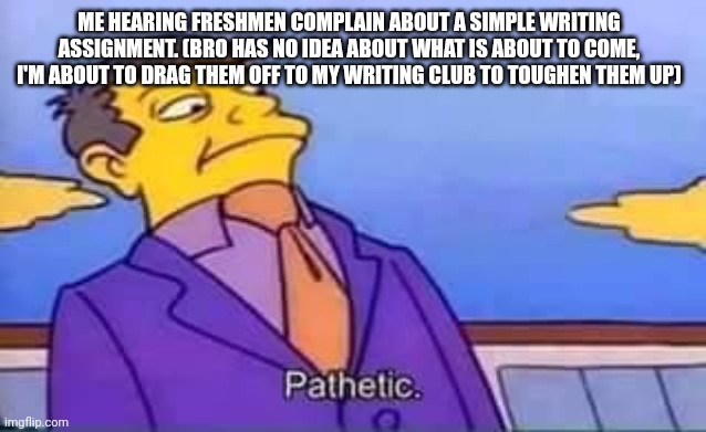 And it's like, "write two sentences about-" BRO SHUT UP AND DO IT | ME HEARING FRESHMEN COMPLAIN ABOUT A SIMPLE WRITING ASSIGNMENT. (BRO HAS NO IDEA ABOUT WHAT IS ABOUT TO COME, I'M ABOUT TO DRAG THEM OFF TO MY WRITING CLUB TO TOUGHEN THEM UP) | image tagged in skinner pathetic | made w/ Imgflip meme maker