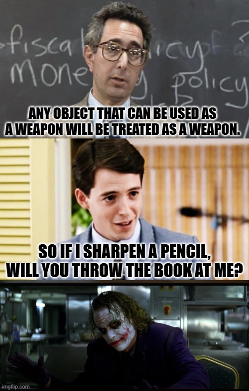 Zero tolerance for the magic pencil trick. | ANY OBJECT THAT CAN BE USED AS A WEAPON WILL BE TREATED AS A WEAPON. SO IF I SHARPEN A PENCIL, WILL YOU THROW THE BOOK AT ME? | image tagged in ferris bueller teacher and student,joker pencil trick,wood shank,bashing damage | made w/ Imgflip meme maker