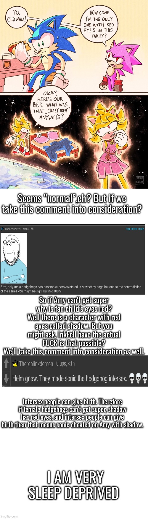 Need head(blown off with shotgun) also what the fuck is wrong with me | Seems “normal”,eh? But if we take this comment into consideration? So if Amy can’t get super why is fan child’s eyes red? Well there is a character with red eyes called shadow. But you might ask, InkFell have the actual FUCK is that possible?
We’ll take this comment into consideration as well. Intersex people can give birth. Therefore if female hedgehogs can’t get super, shadow has red eyes, and intersex people can give birth then that means sonic cheated on Amy with shadow. I AM VERY SLEEP DEPRIVED | image tagged in long blank white template | made w/ Imgflip meme maker