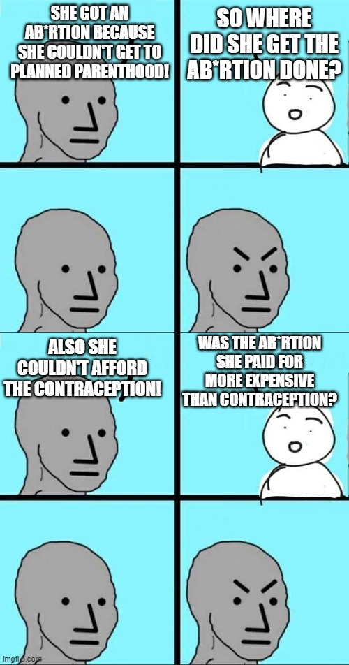 SHE GOT AN AB*RTION BECAUSE SHE COULDN'T GET TO PLANNED PARENTHOOD! SO WHERE DID SHE GET THE AB*RTION DONE? WAS THE AB*RTION SHE PAID FOR MORE EXPENSIVE THAN CONTRACEPTION? ALSO SHE COULDN'T AFFORD THE CONTRACEPTION! | image tagged in npc meme | made w/ Imgflip meme maker