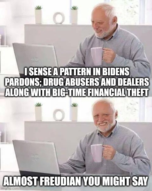 Hide the Pain Harold Meme | I SENSE A PATTERN IN BIDENS PARDONS; DRUG ABUSERS AND DEALERS ALONG WITH BIG-TIME FINANCIAL THEFT; ALMOST FREUDIAN YOU MIGHT SAY | image tagged in memes,hide the pain harold | made w/ Imgflip meme maker