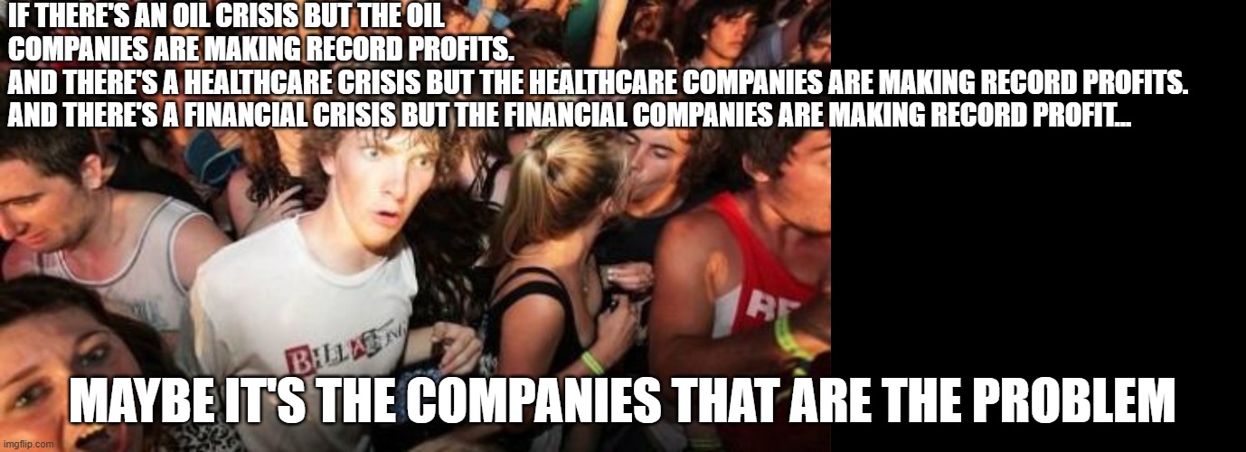 IF THERE'S AN OIL CRISIS BUT THE OIL COMPANIES ARE MAKING RECORD PROFITS.
AND THERE'S A HEALTHCARE CRISIS BUT THE HEALTHCARE COMPANIES ARE MAKING RECORD PROFITS.
AND THERE'S A FINANCIAL CRISIS BUT THE FINANCIAL COMPANIES ARE MAKING RECORD PROFIT... MAYBE IT'S THE COMPANIES THAT ARE THE PROBLEM | image tagged in memes,sudden clarity clarence,blank black | made w/ Imgflip meme maker