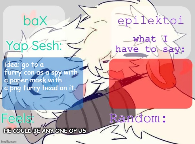 baX and epilektoi shared Template | idea: go to a furry con as a spy with a paper mask with a png furry head on it. HE COULD BE ANY ONE OF US | image tagged in bax and epilektoi shared template | made w/ Imgflip meme maker