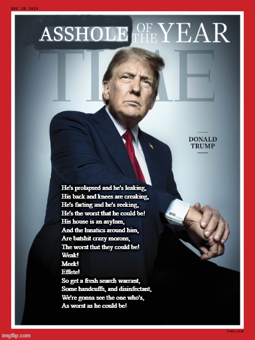 Asshole of the Year! | He's prolapsed and he's leaking,
His back and knees are creaking,
He's farting and he's reeking,
He's the worst that he could be!
His house is an asylum,
And the lunatics around him,
Are batshit crazy morons,
The worst that they could be!
Weak!
Meek!
Effete!
So get a fresh search warrant,
Some handcuffs, and disinfectant,
We're gonna see the one who's,
As worst as he could be! | image tagged in trump,asshole,traitor,america,dickhead,time | made w/ Imgflip meme maker