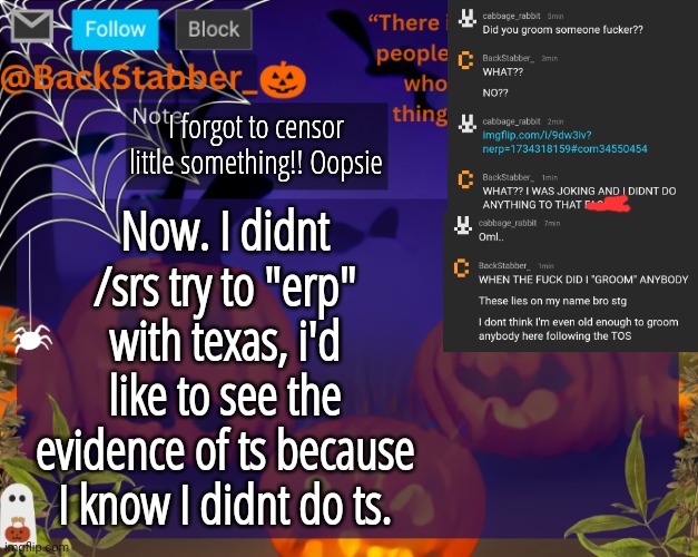 Forgot I said that lolz! | I forgot to censor little something!! Oopsie; Now. I didnt /srs try to "erp" with texas, i'd like to see the evidence of ts because I know I didnt do ts. | image tagged in backstabbers_ halloween temp | made w/ Imgflip meme maker