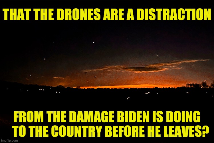 Does Anybody Else Think | THAT THE DRONES ARE A DISTRACTION; FROM THE DAMAGE BIDEN IS DOING    TO THE COUNTRY BEFORE HE LEAVES? | image tagged in memes,politics,drone,distraction,joe biden,now that's a lot of damage | made w/ Imgflip meme maker