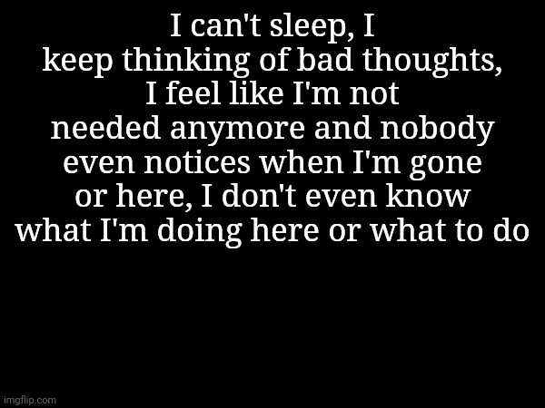 I can't sleep, I keep thinking of bad thoughts, I feel like I'm not needed anymore and nobody even notices when I'm gone or here, I don't even know what I'm doing here or what to do | made w/ Imgflip meme maker