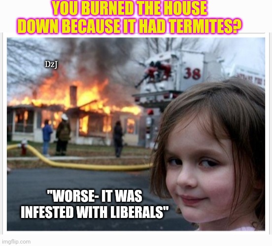 Can't say I blame her... | YOU BURNED THE HOUSE DOWN BECAUSE IT HAD TERMITES? DzJ; "WORSE- IT WAS INFESTED WITH LIBERALS" | image tagged in libtard,moron,losers,butthurt liberals,finished | made w/ Imgflip meme maker