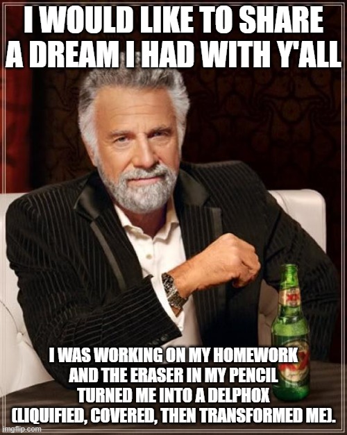 A dream i Had a month ago | I WOULD LIKE TO SHARE A DREAM I HAD WITH Y'ALL; I WAS WORKING ON MY HOMEWORK AND THE ERASER IN MY PENCIL TURNED ME INTO A DELPHOX (LIQUIFIED, COVERED, THEN TRANSFORMED ME). | image tagged in memes,the most interesting man in the world,changed,dream,reference | made w/ Imgflip meme maker