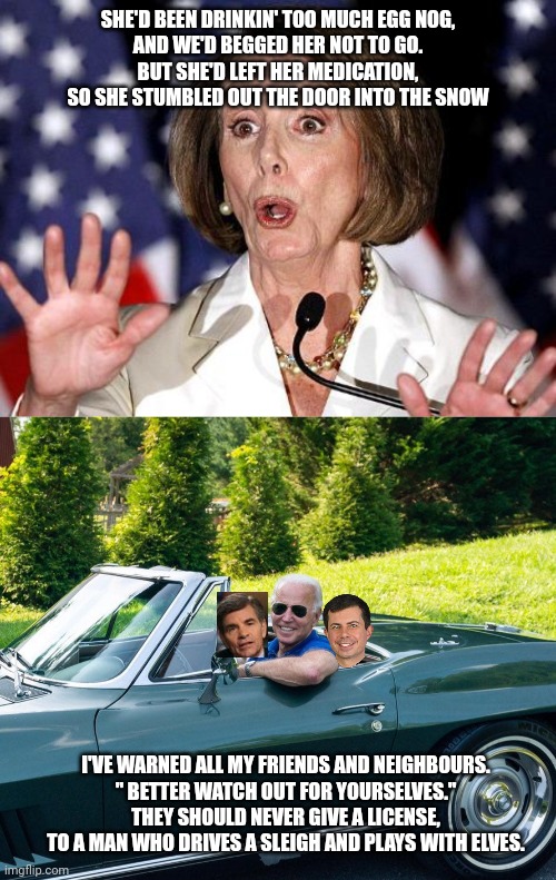 SHE'D BEEN DRINKIN' TOO MUCH EGG NOG,
AND WE'D BEGGED HER NOT TO GO.
BUT SHE'D LEFT HER MEDICATION,
SO SHE STUMBLED OUT THE DOOR INTO THE SN | image tagged in pelosi oh no,biden in vette | made w/ Imgflip meme maker