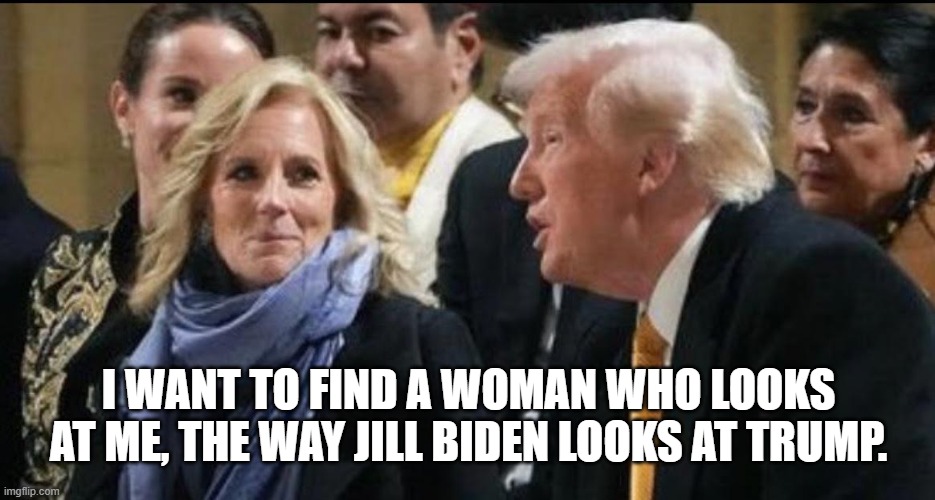 I wonder if Jill is one of these kinds of women that are attracted to power and now that Biden has none... | I WANT TO FIND A WOMAN WHO LOOKS AT ME, THE WAY JILL BIDEN LOOKS AT TRUMP. | image tagged in jill wants trump | made w/ Imgflip meme maker