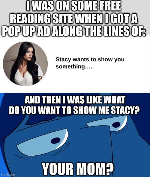 I mean seriously these  pop up ads are annoying | I WAS ON SOME FREE READING SITE WHEN I GOT A POP UP AD ALONG THE LINES OF:; AND THEN I WAS LIKE WHAT DO YOU WANT TO SHOW ME STACY? YOUR MOM? | image tagged in lapis lazuli stare | made w/ Imgflip meme maker