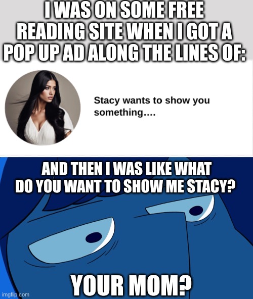 because of the stacy's mom song? | I WAS ON SOME FREE READING SITE WHEN I GOT A POP UP AD ALONG THE LINES OF:; AND THEN I WAS LIKE WHAT DO YOU WANT TO SHOW ME STACY? YOUR MOM? | image tagged in lapis lazuli stare | made w/ Imgflip meme maker