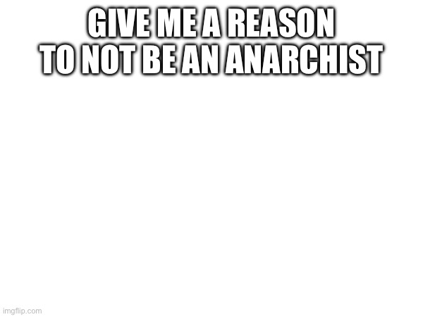 GIVE ME A REASON TO NOT BE AN ANARCHIST | made w/ Imgflip meme maker
