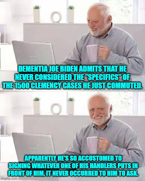 January 20th can't come soon enough. | DEMENTIA JOE BIDEN ADMITS THAT HE NEVER CONSIDERED THE "SPECIFICS" OF THE 1500 CLEMENCY CASES HE JUST COMMUTED. APPARENTLY HE'S SO ACCUSTOMED TO SIGNING WHATEVER ONE OF HIS HANDLERS PUTS IN FRONT OF HIM, IT NEVER OCCURRED TO HIM TO ASK. | image tagged in hide the pain harold | made w/ Imgflip meme maker