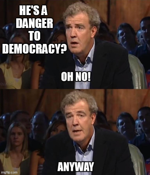 He's a Danger to Democracy? | HE'S A 
DANGER
TO
DEMOCRACY? | image tagged in oh no anyway | made w/ Imgflip meme maker