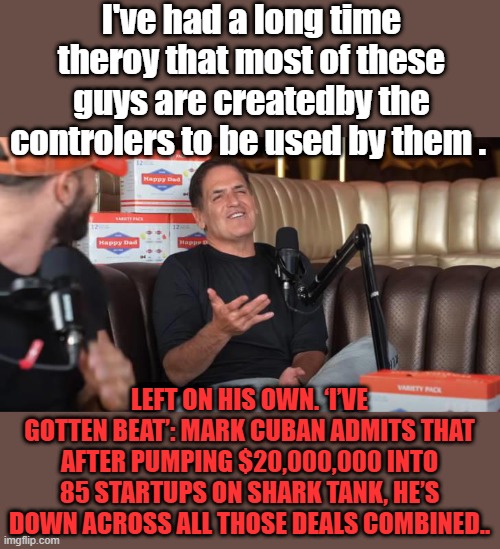 NWO tools allowed to live life of luxuary if they follow orders . JUST like Homowood actors. FIAT digits mean nothing to NWO | I've had a long time theroy that most of these guys are createdby the controlers to be used by them . LEFT ON HIS OWN. ‘I’VE GOTTEN BEAT’: MARK CUBAN ADMITS THAT AFTER PUMPING $20,000,000 INTO 85 STARTUPS ON SHARK TANK, HE’S DOWN ACROSS ALL THOSE DEALS COMBINED.. | made w/ Imgflip meme maker