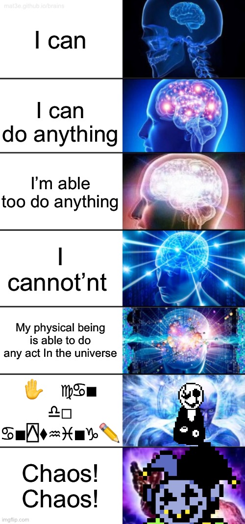 7-Tier Expanding Brain | I can; I can do anything; I’m able too do anything; I cannot’nt; My physical being is able to do any act In the universe; ✋︎   ♍︎♋︎■︎   ♎︎□︎   ♋︎■︎⍓︎⧫︎♒︎♓︎■︎♑︎✏; Chaos! Chaos! | image tagged in 7-tier expanding brain,gaster,jevil,chaos | made w/ Imgflip meme maker