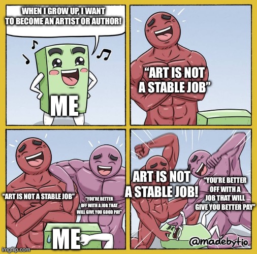 Why is the real world so stupid! | WHEN I GROW UP, I WANT TO BECOME AN ARTIST OR AUTHOR! “ART IS NOT A STABLE JOB”; ME; ART IS NOT A STABLE JOB! “YOU’RE BETTER OFF WITH A JOB THAT WILL GIVE YOU BETTER PAY”; “ART IS NOT A STABLE JOB”; “YOU’RE BETTER OFF WITH A JOB THAT WILL GIVE YOU GOOD PAY”; ME | image tagged in guy getting beat up | made w/ Imgflip meme maker